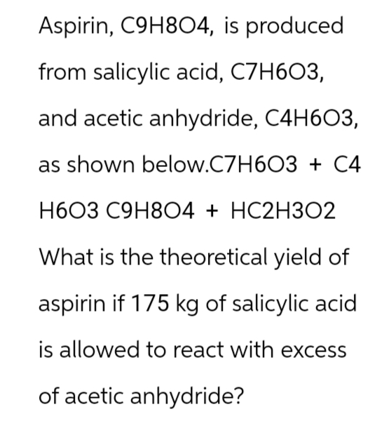 Aspirin, C9H8O4, is produced
from salicylic acid, C7H6O3,
and acetic anhydride, C4H6O3,
as shown below.C7H6O3 + C4
H603 C9H8O4 + HC2H3O2
What is the theoretical yield of
aspirin if 175 kg of salicylic acid
is allowed to react with excess
of acetic anhydride?