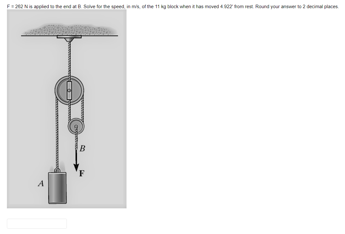 F = 262 N is applied to the end at B. Solve for the speed, in m/s, of the 11 kg block when it has moved 4.922' from rest. Round your answer to 2 decimal places.
A
O
F
