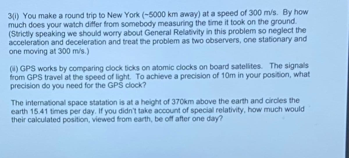 3(i) You make a round trip to New York (~5000 km away) at a speed of 300 m/s. By how
much does your watch differ from somebody measuring the time it took on the ground.
(Strictly speaking we should worry about General Relativity in this problem so neglect the
acceleration and deceleration and treat the problem as two observers, one stationary and
one moving at 300 m/s.)
(ii) GPS works by comparing clock ticks on atomic clocks on board satellites. The signals
from GPS travel at the speed of light. To achieve a precision of 10m in your position, what
precision do you need for the GPS clock?
The international space statation is at a height of 370km above the earth and circles the
earth 15.41 times per day. If you didn't take account of special relativity, how much would
their calculated position, viewed from earth, be off after one day?