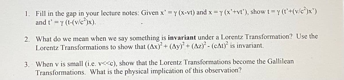 1. Fill in the gap in your lecture notes: Given x' = y (x-vt) and x = y (x'+vt'), show t = y (t'+(v/c²)x')
and t' = y (t-(v/c²)x).
2. What do we mean when we say something is invariant under a Lorentz Transformation? Use the
Lorentz Transformations to show that (Ax)² + (Ay)² + (Az)² - (cAt)² is invariant.
3. When v is small (i.e. v<<c), show that the Lorentz Transformations become the Gallilean
Transformations. What is the physical implication of this observation?