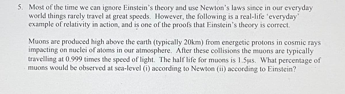 5. Most of the time we can ignore Einstein's theory and use Newton's laws since in our everyday
world things rarely travel at great speeds. However, the following is a real-life 'everyday'
example of relativity in action, and is one of the proofs that Einstein's theory is correct.
Muons are produced high above the earth (typically 20km) from energetic protons in cosmic rays
impacting on nuclei of atoms in our atmosphere. After these collisions the muons are typically
travelling at 0.999 times the speed of light. The half life for muons is 1.5us. What percentage of
muons would be observed at sea-level (i) according to Newton (ii) according to Einstein?