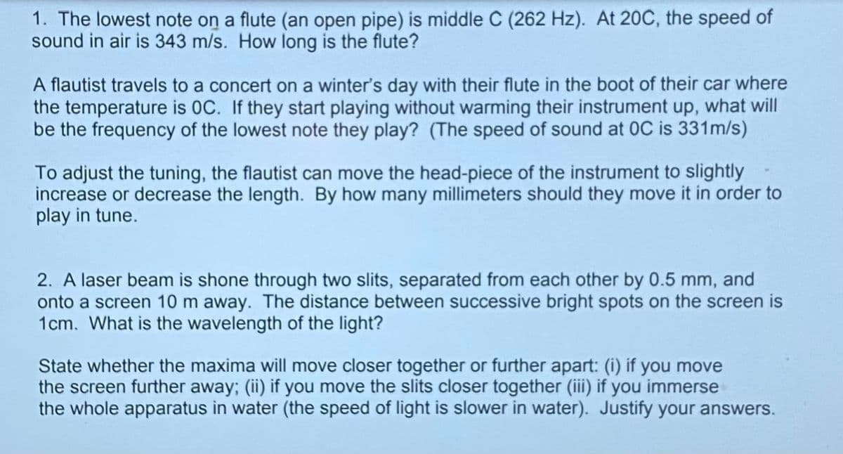 1. The lowest note on a flute (an open pipe) is middle C (262 Hz). At 20C, the speed of
sound in air is 343 m/s. How long is the flute?
A flautist travels to a concert on a winter's day with their flute in the boot of their car where
the temperature is OC. If they start playing without warming their instrument up, what will
be the frequency of the lowest note they play? (The speed of sound at OC is 331m/s)
To adjust the tuning, the flautist can move the head-piece of the instrument to slightly
increase or decrease the length. By how many millimeters should they move it in order to
play in tune.
2. A laser beam is shone through two slits, separated from each other by 0.5 mm, and
onto a screen 10 m away. The distance between successive bright spots on the screen is
1cm. What is the wavelength of the light?
State whether the maxima will move closer together or further apart: (i) if you move
the screen further away; (ii) if you move the slits closer together (iii) if you immerse
the whole apparatus in water (the speed of light is slower in water). Justify your answers.