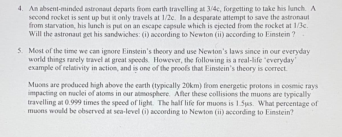 4. An absent-minded astronaut departs from earth travelling at 3/4c, forgetting to take his lunch. A
second rocket is sent up but it only travels at 1/2c. In a desparate attempt to save the astronaut
from starvation, his lunch is put on an escape capsule which is ejected from the rocket at 1/3c.
Will the astronaut get his sandwiches: (i) according to Newton (ii) according to Einstein ?
5. Most of the time we can ignore Einstein's theory and use Newton's laws since in our everyday
world things rarely travel at great speeds. However, the following is a real-life everyday'
example of relativity in action, and is one of the proofs that Einstein's theory is correct.
Muons are produced high above the earth (typically 20km) from energetic protons in cosmic rays
impacting on nuclei of atoms in our atmosphere. After these collisions the muons are typically
travelling at 0.999 times the speed of light. The half life for muons is 1.5us. What percentage of
muons would be observed at sea-level (i) according to Newton (ii) according to Einstein?