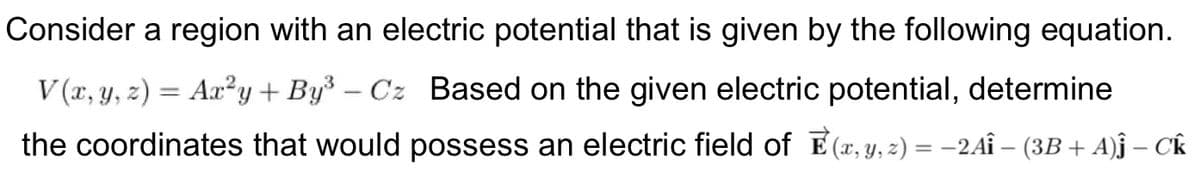 Consider a region with an electric potential that is given by the following equation.
V (x, y, z) = Ax²y+By³ – Cz Based on the given electric potential, determine
the coordinates that would possess an electric field of E (x, y, 2) = -2AÎ – (3B + A)j – Ck
