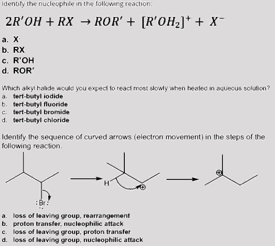 Identify the nucleophile in the following reaction:
2R'OH + RX → ROR' + [R'OH2]* + X
-
а. X
b. RX
c. R'OH
d. ROR"
Which alkyl halide would you expect to react most slowly when heated in aqueous solution?
ä. tert-butyl iodide
b. tert-butyl fluoride
C. tert-butyl bromide
d. tert-butyl chloride
Identify the sequence of curved arrows (electron movement) in the steps of the
following reaction.
:Br:
loss of leavinig group, rearrangement
b. proton transfer, nucleophilic attack
c. loss of leaving group, proton transfer
d. loss of leaving group, nücleophilic attack
