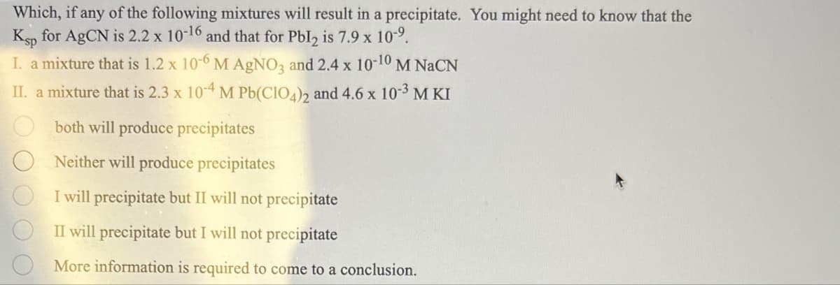 Which, if any of the following mixtures will result in a precipitate. You might need to know that the
Ksp for AgCN is 2.2 x 10-16 and that for PbI2 is 7.9 x 10-9.
I. a mixture that is 1.2 x 10-6 M AgNO3 and 2.4 x 10-10 M NaCN
II. a mixture that is 2.3 x 10-4 M Pb(ClO4)2 and 4.6 x 103 M KI
O O O O
both will produce precipitates
Neither will produce precipitates
I will precipitate but II will not precipitate
II will precipitate but I will not precipitate
More information is required to come to a conclusion.