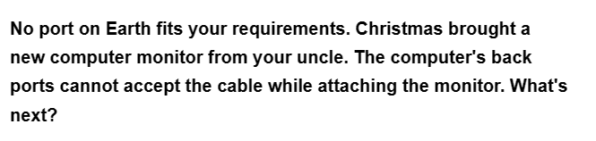 No port on Earth fits your requirements. Christmas brought a
new computer monitor from your uncle. The computer's back
ports cannot accept the cable while attaching the monitor. What's
next?