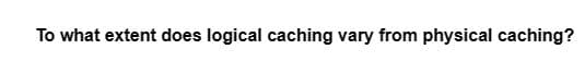 To what extent does logical caching vary from physical caching?