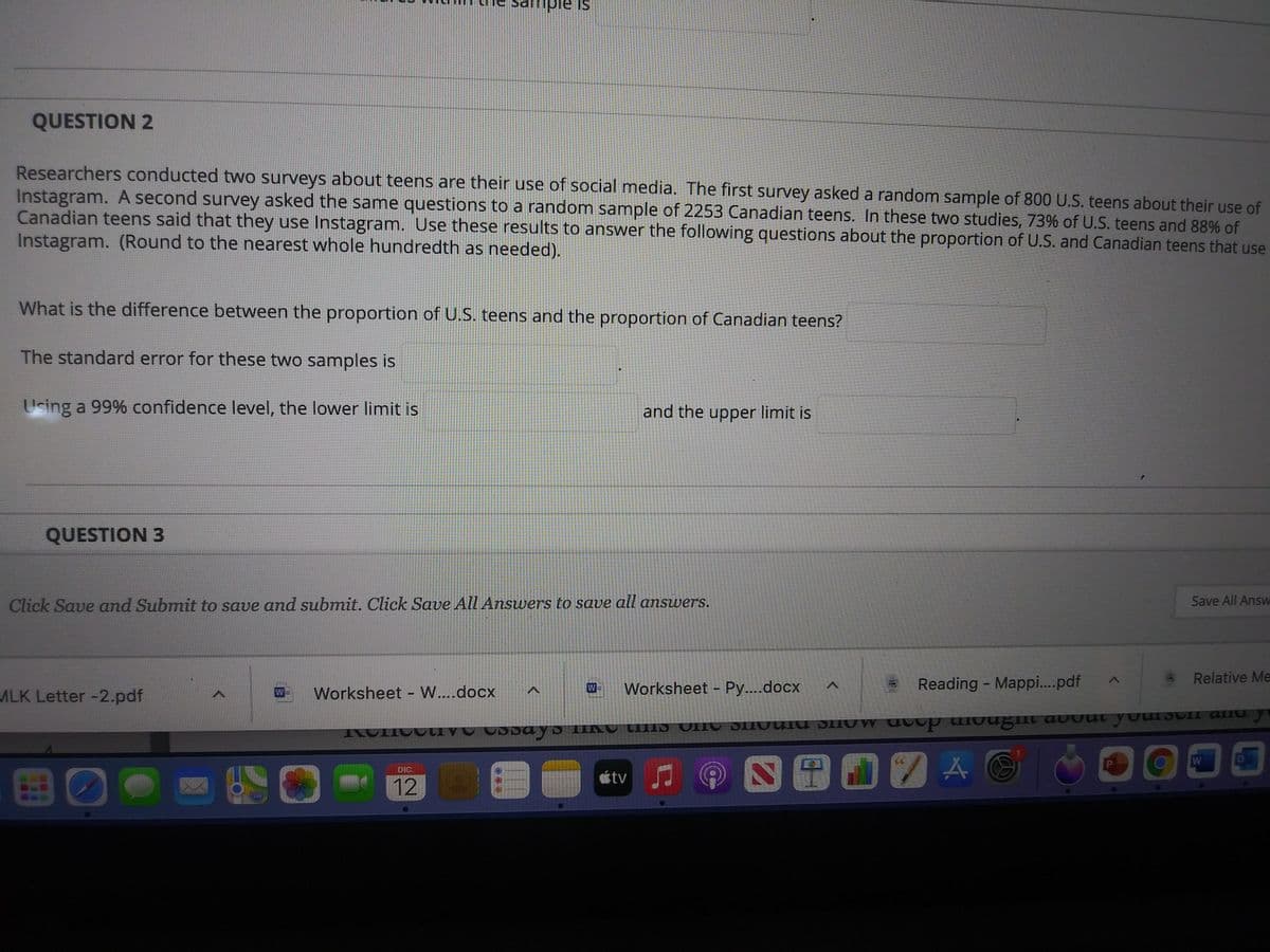 ample is
QUESTION 2
Researchers conducted two surveys about teens are their use of social media. The first survey asked a random sample of 800 U.S. teens about their use of
Instagram. A second survey asked the same questions to a random sample of 2253 Canadian teens. In these two studies, 73% of U.S. teens and 88% of
Canadian teens said that they use Instagram. Use these results to answer the following questions about the proportion of U.S. and Canadian teens that use
Instagram. (Round to the nearest whole hundredth as needed).
What is the difference between the proportion of U.S. teens and the proportion of Canadian teens?
The standard error for these two samples is
Using a 99% confidence level, the lower limit is
and the upper limit is
QUESTION 3
Click Save and Submit to save and submit. Click Save All Answers to save all answers.
Save All Answ
Relative Me
Worksheet - Py...docx
Reading - Mapp.pdf
W
ALK Letter -2.pdf
Worksheet - W....docx
W
DIC.
étv
12
目
