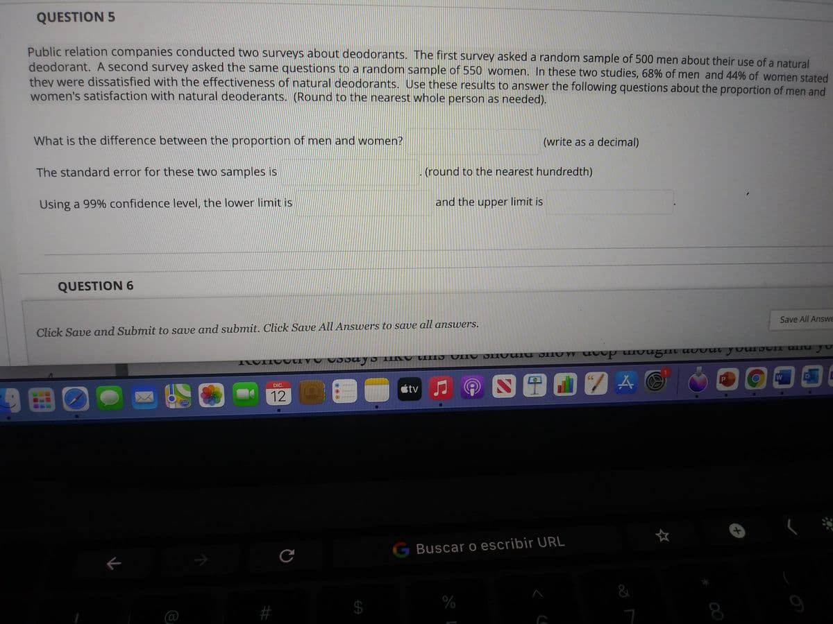 QUESTION 5
Public relation companies conducted two surveys about deodorants. The first survey asked a random sample of 500 men about their use of a natural
deodorant. A second survey asked the same questions to a random sample of 550 women. In these two studies, 68% of men and 44% of women stated
they were dissatisfied with the effectiveness of natural deodorants. Use these results to answer the following questions about the proportion of men and
women's satisfaction with natural deoderants. (Round to the nearest whole person as needed).
What is the difference between the proportion of men and women?
(write as a decimal)
The standard error for these two samples is
(round to the nearest hundredth)
Using a 99% confidence level, the lower limit is
and the upper limit is
QUESTION 6
Save All Answe
Click Save and Submit to save and submit. Click Save All Answers to save all answers.
ILOIIOOCI V O UDDU Y D IIINO VIIIS UING DIUvUlU DINU W uvup Hotgut auvut youISUII UNu yu
@四田07A
CC
DIC.
étv
12
2760
G Buscar o escribir URL
$4
%
#
