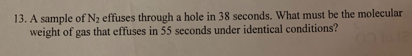 13. A sample of N2 effuses through a hole in 38 seconds. What must be the molecular
weight of gas that effuses in 55 seconds under identical conditions?
