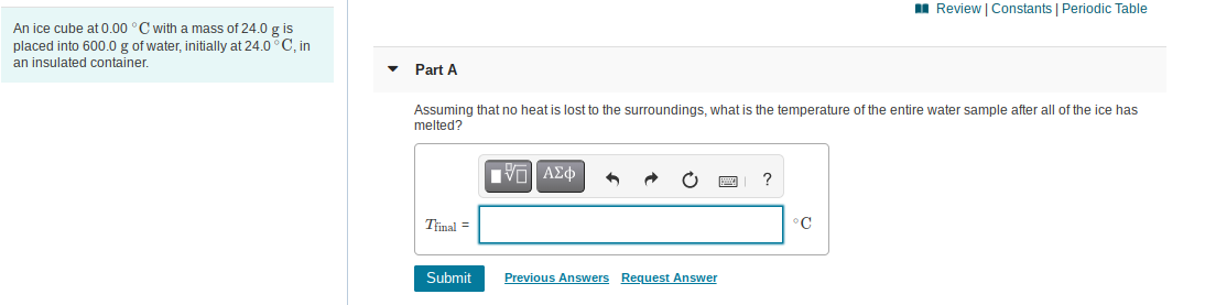 I Review | Constants | Periodic Table
An ice cube at 0.00 °C with a mass of 24.0 g is
placed into 600.0 g of water, initially at 24.0° C, in
an insulated container.
Part A
Assuming that no heat is lost to the surroundings, what is the temperature of the entire water sample after all of the ice has
melted?
VO AE
Trinal =
°C
Submit
Previous Answers Request Answer
