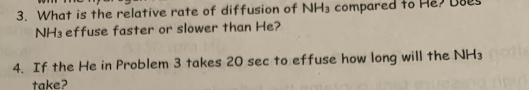 3. What is the relative rate of diffusion of NH3 compared to
NH3 effuse faster or slower than He?
4. If the He in Problem 3 takes 20 sec to effuse how long will the NH3
take?
