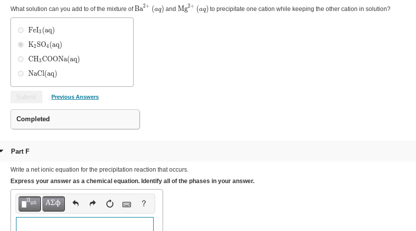 What solution can you add to of the mixture of Ba+ (ag) and Mg*+ (ag) to precipitate one cation while keeping the other cation in solution?
Fel3 (aq)
K2SO4(aq)
CH3COONA(aq)
NaCl(aq)
Submit
Previous Answers
Completed
Part F
Write a net ionic equation for the precipitation reaction that occurs.
Express your answer as a chemical equation. Identify all of the phases in your answer.
ΑΣφ
