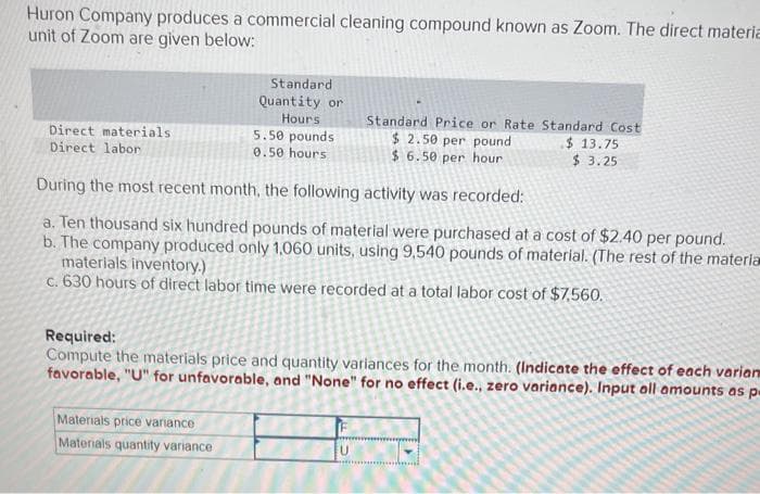 Huron Company produces a commercial cleaning compound known as Zoom. The direct materia
unit of Zoom are given below:
Direct materials
Direct labor
Standard
Quantity or
Hours
5.50 pounds
0.50 hours
Materials price variance
Materials quantity variance
Standard Price or Rate Standard Cost
$2.50 per pound
$6.50 per hour
$13.75
$3.25
During the most recent month, the following activity was recorded:
a. Ten thousand six hundred pounds of material were purchased at a cost of $2.40 per pound.
b. The company produced only 1,060 units, using 9,540 pounds of material. (The rest of the materia
materials inventory.)
c. 630 hours of direct labor time were recorded at a total labor cost of $7,560.
Required:
Compute the materials price and quantity variances for the month. (Indicate the effect of each varian
favorable, "U" for unfavorable, and "None" for no effect (i.e., zero variance). Input all amounts as p