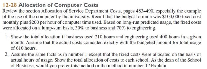 12-28 Allocation of Computer Costs
Review the section Allocation of Service Department Costs, pages 483-490, especially the example
of the use of the computer by the university. Recall that the budget formula was $100,000 fixed cost
monthly plus $200 per hour of computer time used. Based on long-run predicted usage, the fixed costs
were allocated on a lump-sum basis, 30% to business and 70% to engineering.
1. Show the total allocation if business used 210 hours and engineering used 400 hours in a given
month. Assume that the actual costs coincided exactly with the budgeted amount for total usage
of 610 hours.
2. Assume the same facts as in number 1 except that the fixed costs were allocated on the basis of
actual hours of usage. Show the total allocation of costs to each school. As the dean of the School
of Business, would you prefer this method or the method in number 1? Explain.