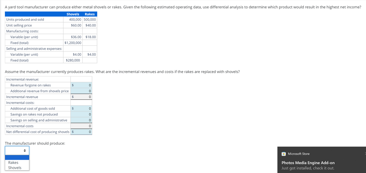 A yard tool manufacturer can produce either metal shovels or rakes. Given the following estimated operating data, use differential analysis to determine which product would result in the highest net income?
Shovels Rakes
400,000 500,000
$60.00 $40.00
Units produced and sold
Unit selling price
Manufacturing costs:
Variable (per unit)
Fixed (total)
Selling and administrative expenses:
Variable (per unit)
Fixed (total)
$36.00 $18.00
$1,200,000
The manufacturer should produce:
Rakes
Shovels
$4.00 $4.00
Assume the manufacturer currently produces rakes. What are the incremental revenues and costs if the rakes are replaced with shovels?
Incremental revenue:
Revenue forgone on rakes
Additional revenue from shovels price
Incremental revenue
Incremental costs:
Additional cost of goods sold
Savings on rakes not produced
Savings on selling and administrative
Incremental costs
Net differential cost of producing shovels $
$280,000
$
$
$
0
0
0
0
O
0
0
0
HH Microsoft Store
Photos Media Engine Add-on
Just got installed, check it out.