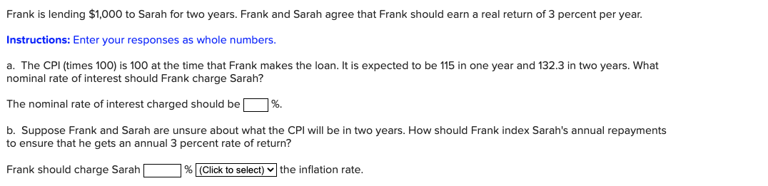 Frank is lending $1,000 to Sarah for two years. Frank and Sarah agree that Frank should earn a real return of 3 percent per year.
Instructions: Enter your responses as whole numbers.
a. The CPI (times 100) is 100 at the time that Frank makes the loan. It is expected to be 115 in one year and 132.3 in two years. What
nominal rate of interest should Frank charge Sarah?
The nominal rate of interest charged should be %.
b. Suppose Frank and Sarah are unsure about what the CPI will be in two years. How should Frank index Sarah's annual repayments
to ensure that he gets an annual 3 percent rate of return?
Frank should charge Sarah
% (Click to select) the inflation rate.