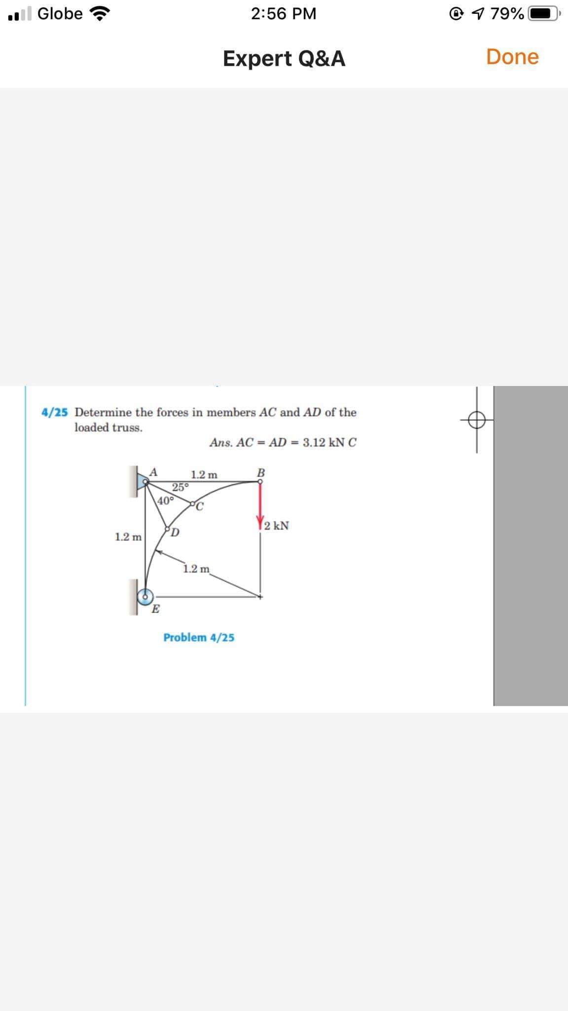 l Globe
2:56 PM
O 1 79%
Expert Q&A
Done
4/25 Determine the forces in members AC and AD of the
loaded truss.
Ans. AC = AD = 3.12 kNC
1.2 m
25°
\40°
Y2 kN
1.2 m
1.2 m
Problem 4/25
