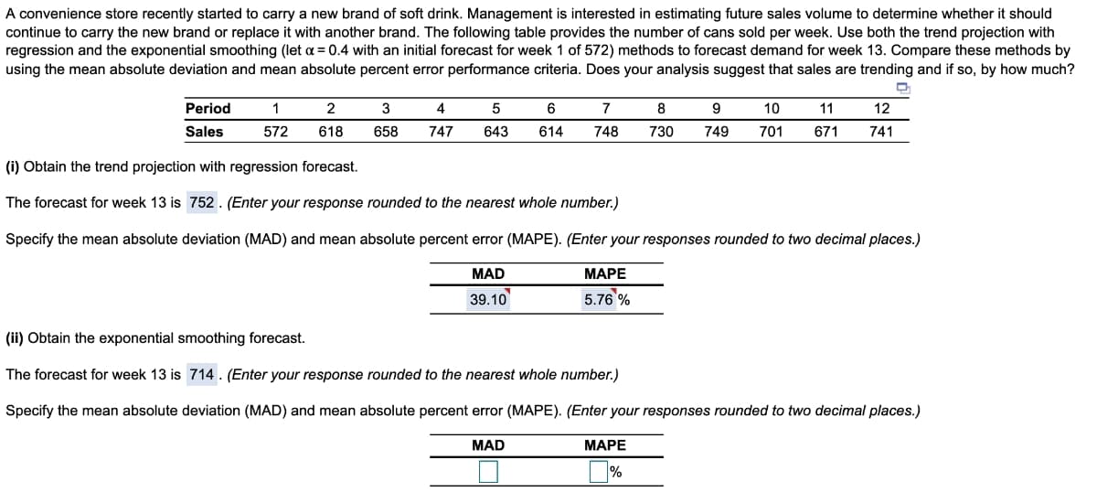 A convenience store recently started to carry a new brand of soft drink. Management is interested in estimating future sales volume to determine whether it should
continue to carry the new brand or replace it with another brand. The following table provides the number of cans sold per week. Use both the trend projection with
regression and the exponential smoothing (let a = 0.4 with an initial forecast for week 1 of 572) methods to forecast demand for week 13. Compare these methods by
using the mean absolute deviation and mean absolute percent error performance criteria. Does your analysis suggest that sales are trending and if so, by how much?
Period
1
2
3
4
7
8
9
10
11
12
Sales
572
618
658
747
643
614
748
730
749
701
671
741
(i) Obtain the trend projection with regression forecast.
The forecast for week 13 is 752. (Enter your response rounded to the nearest whole number.)
Specify the mean absolute deviation (MAD) and mean absolute percent error (MAPE). (Enter your responses rounded to two decimal places.)
MAD
МАРЕ
39.10
5.76 %
(ii) Obtain the exponential smoothing forecast.
The forecast for week 13 is 714 . (Enter your response rounded to the nearest whole number.)
Specify the mean absolute deviation (MAD) and mean absolute percent error (MAPE). (Enter your responses rounded to two decimal places.)
MAD
МАРЕ
%
