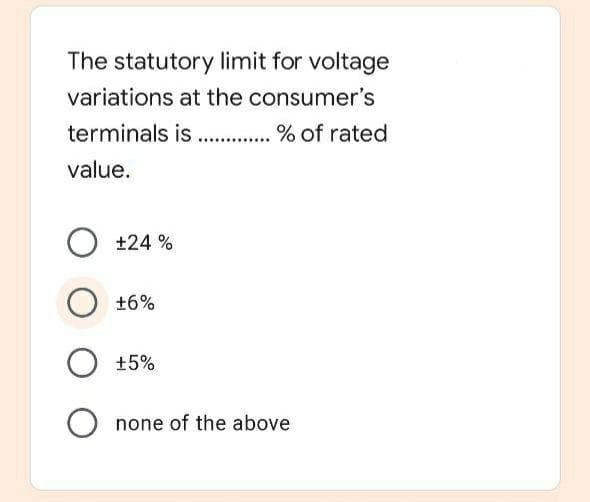 The statutory limit for voltage
variations at the consumer's
terminals is . % of rated
value.
+24 %
O +6%
+5%
O none of the above
