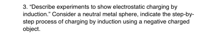 3. “Describe experiments to show electrostatic charging by
induction." Consider a neutral metal sphere, indicate the step-by-
step process of charging by induction using a negative charged
object.
