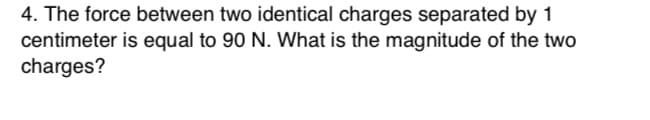 4. The force between two identical charges separated by 1
centimeter is equal to 90 N. What is the magnitude of the two
charges?
