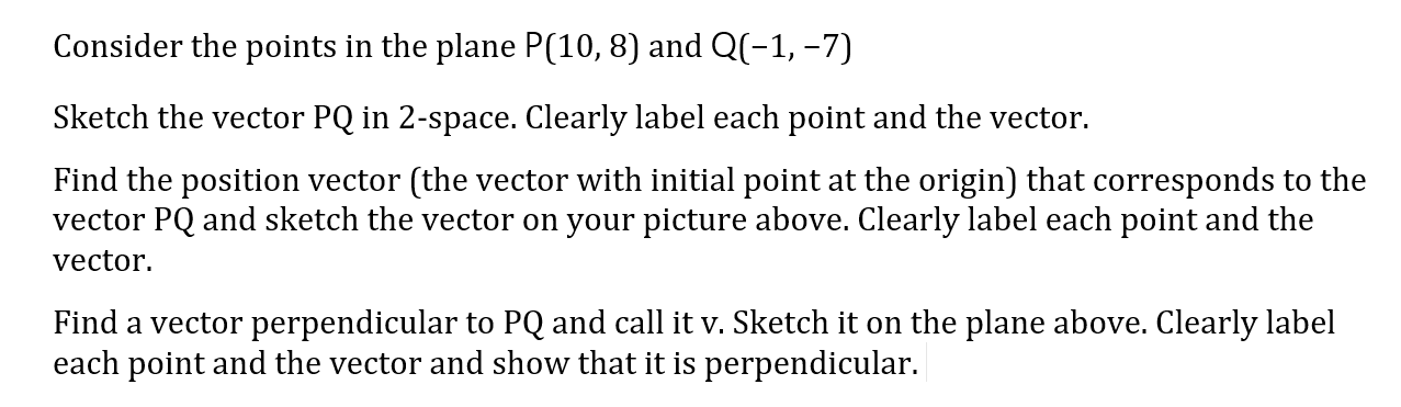 Consider the points in the plane P(10,8) and Q(-1, –7)
Sketch the vector PQ in 2-space. Clearly label each point and the vector.
Find the position vector (the vector with initial point at the origin) that corresponds to the
vector PQ and sketch the vector on your picture above. Clearly label each point and the
vector.
Find a vector perpendicular to PQ and call it v. Sketch it on the plane above. Clearly label
each point and the vector and show that it is perpendicular.
