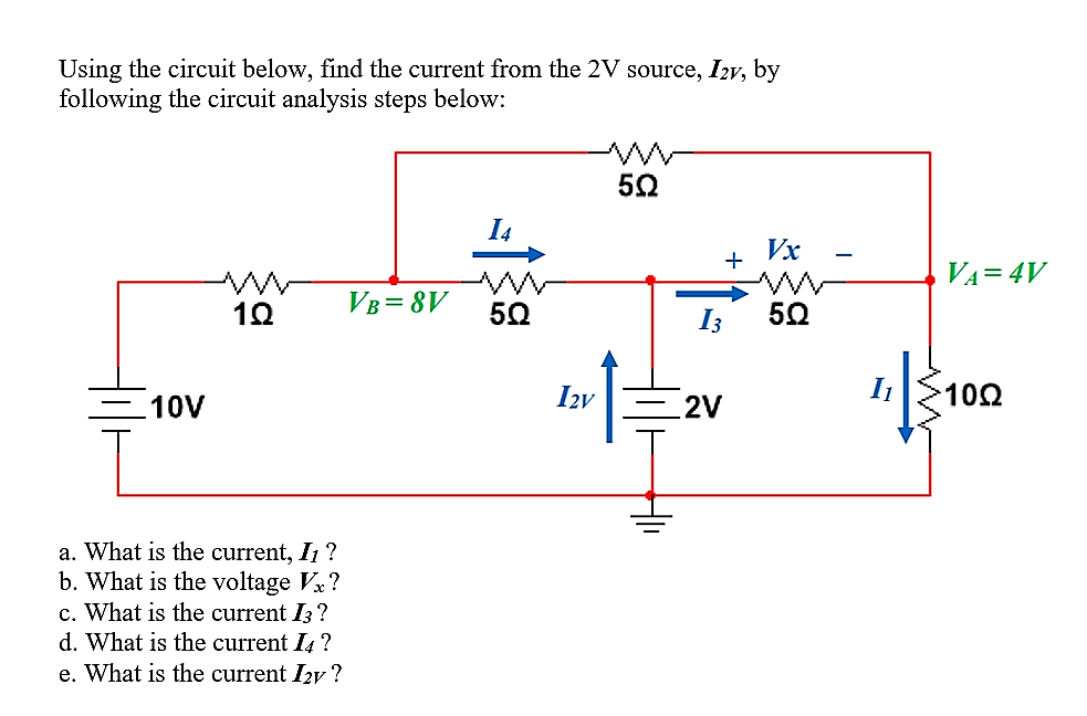 Using the circuit below, find the current from the 2V source, I2v, by
following the circuit analysis steps below:
I4
Vx
+
VA=4V
VB= 8V
50
I3
10V
Izv
2V
102
a. What is the current, I ?
b. What is the voltage V?
c. What is the current I3 ?
d. What is the current I4 ?
e. What is the current I2y ?
