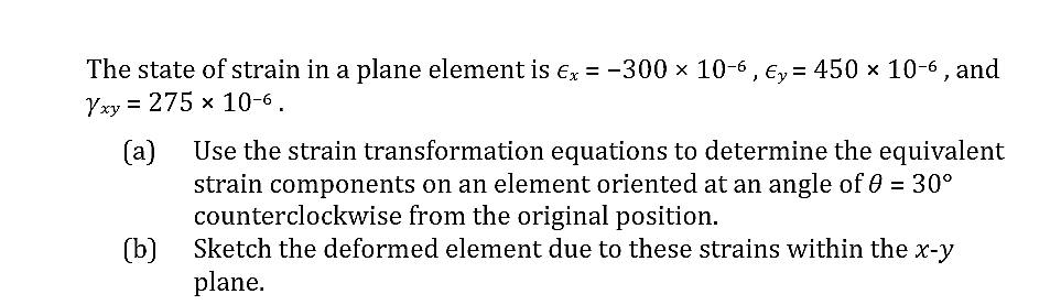 The state of strain in a plane element is Ex = -300 x 10-6 , Ey= 450 x 10-6, and
Yxy = 275 x 10-6.
(a)
Use the strain transformation equations to determine the equivalent
strain components on an element oriented at an angle of 0 = 30°
counterclockwise from the original position.
(b)
Sketch the deformed element due to these strains within the x-y
plane.
