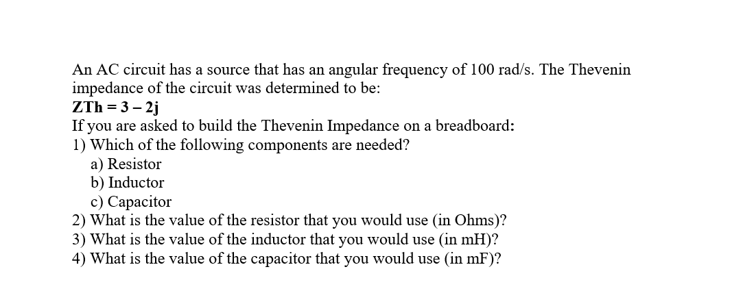 An AC circuit has a source that has an angular frequency of 100 rad/s. The Thevenin
impedance of the circuit was determined to be:
ZTh = 3 – 2j
If you are asked to build the Thevenin Impedance on a breadboard:
1) Which of the following components are needed?
a) Resistor
b) Inductor
с) Сарасitor
2) What is the value of the resistor that you would use (in Ohms)?
3) What is the value of the inductor that you would use (in mH)?
4) What is the value of the capacitor that you would use (in mF)?
