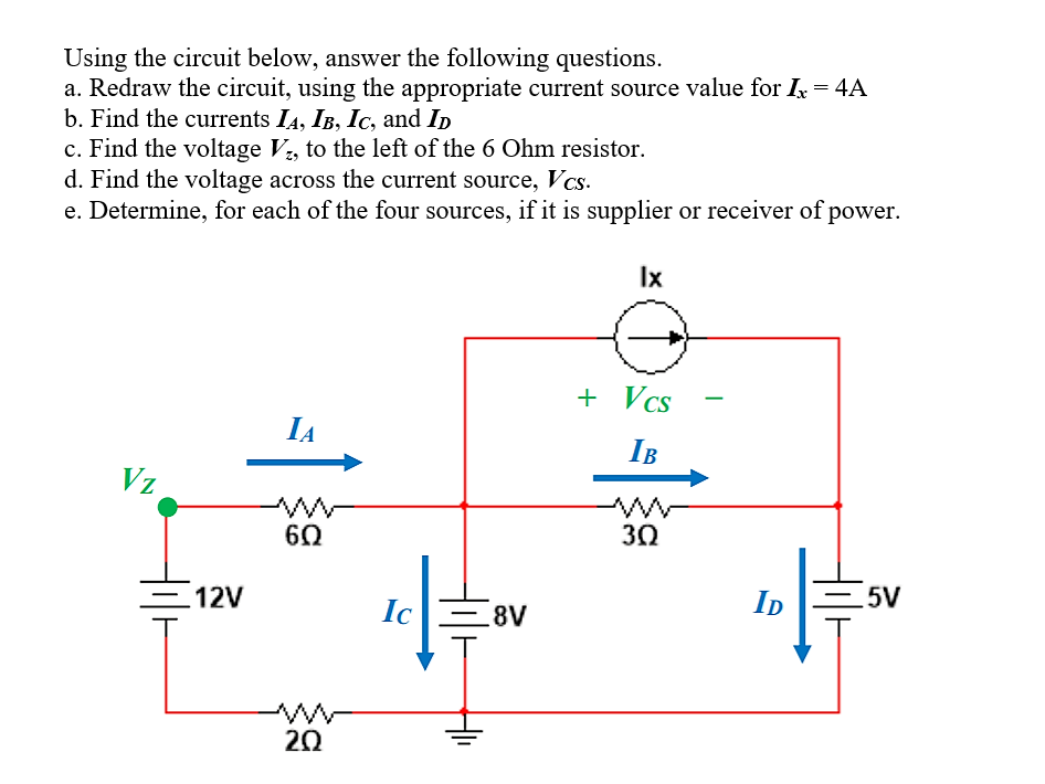 Using the circuit below, answer the following questions.
a. Redraw the circuit, using the appropriate current source value for Ix = 4A
b. Find the currents I4, IB, Ic, and Ip
c. Find the voltage V, to the left of the 6 Ohm resistor.
d. Find the voltage across the current source, Vcs.
e. Determine, for each of the four sources, if it is supplier or receiver of power.
Ix
+ Vcs
IA
IB
Vz
30
=12V
Ic
ID
=5V
- 8V
20
