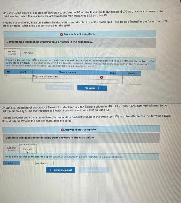 On June 13, the board of directors of Siewert Inc. declared a 2-for-1 stock split on its 80 million, $1.00 par, common shares, to be
distributed on July 1. The market price of Siewert common stock was $22 on June 13.
Prepare a journal entry that summarizes the declaration and distribution of the stock split if it is to be effected in the form of a 100%
stock dividend. What is the par per share after the split?
Answer is not complete.
Complete this question by entering your answers in the tabs below.
General
Journal
Prepare a journal entry that summarizes the declaration and distribution of the stock split if it is to be effected in the form of a
100% stock dividend. (If no entry is required for a transaction/event, select "No journal entry required" in the first account
field. Enter your answers in millions (i.e., 10,000,000 should be entered as 10).)
No
1
Par value
Event
1
No journal entry required
Par value
General Journal
Par value >
On June 13, the board of directors of Siewert Inc. declared a 2-for-1 stock split on its 80 million, $1.00 par, common shares, to be
distributed on July 1. The market price of Siewert common stock was $22 on June 13.
Answer is not complete.
Complete this question by entering your answers in the tabs below.
Prepare a journal entry that summarizes the declaration and distribution of the stock split if it is to be effected in the form of a 100%
stock dividend. What is the par per share after the split?
Par value
Debit
General
Journal
What is the par per share after the split? (Enter your answer in dollars rounded to 2 decimal places.)
per share
< General Journal
Credit