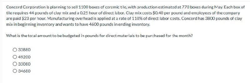 Concord Corporation is planning to sell 1100 boxes of ceramic tile, with production estimated at 770 boxes during May. Each box of
tile requires 44 pounds of clay mix and a 0.25 hour of direct labor. Clay mix costs $0.40 per pound and employees of the company
are paid $23 per hour. Manufacturing overhead is applied at a rate of 110% of direct labor costs. Concord has 3800 pounds of clay
mix in beginning inventory and wants to have 4600 pounds in ending inventory.
What is the total amount to be budgeted in pounds for direct materials to be purchased for the month?
033880
49200
33080
O 34680