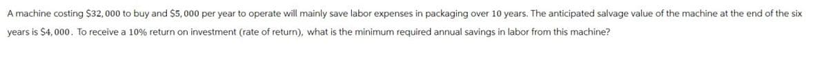A machine costing $32,000 to buy and $5,000 per year to operate will mainly save labor expenses in packaging over 10 years. The anticipated salvage value of the machine at the end of the six
years is $4,000. To receive a 10% return on investment (rate of return), what is the minimum required annual savings in labor from this machine?