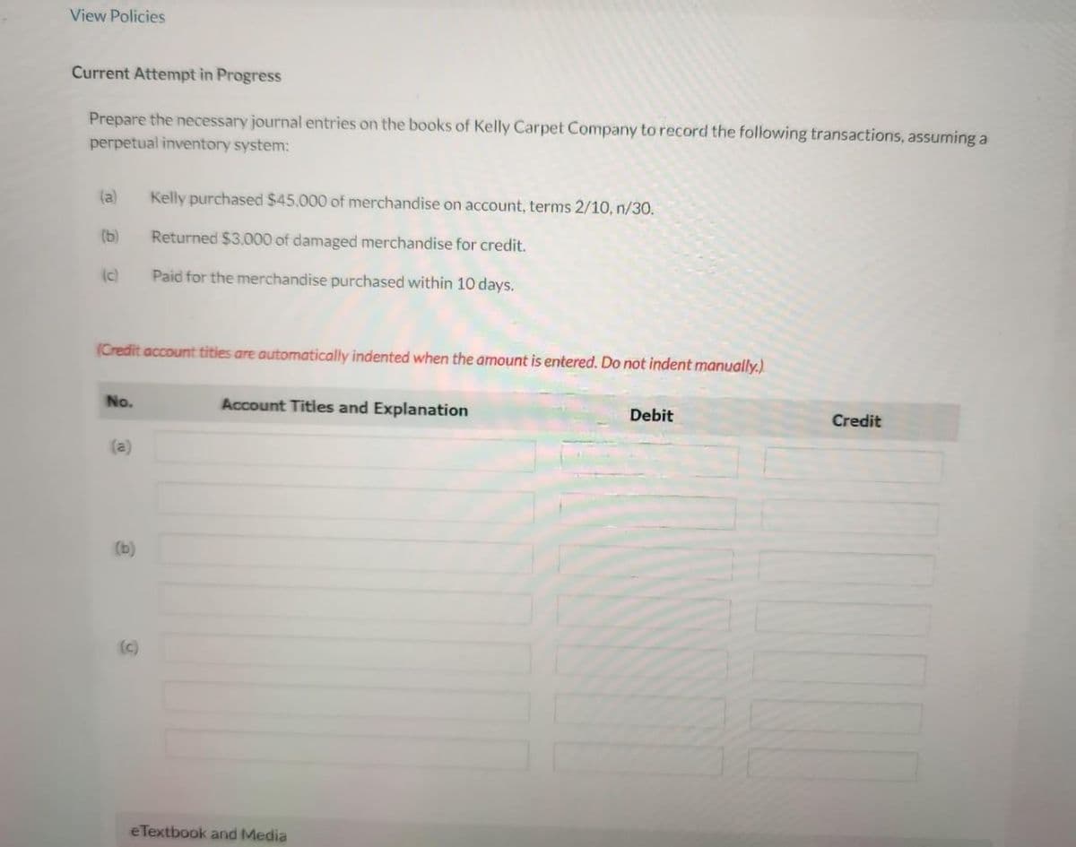 View Policies
Current Attempt in Progress
Prepare the necessary journal entries on the books of Kelly Carpet Company to record the following transactions, assuming a
perpetual inventory system:
(a)
(b)
(c)
(Credit account titles are automatically indented when the amount is entered. Do not indent manually.)
No.
(a)
(b)
Kelly purchased $45,000 of merchandise on account, terms 2/10, n/30.
Returned $3,000 of damaged merchandise for credit.
Paid for the merchandise purchased within 10 days.
(c)
Account Titles and Explanation
eTextbook and Media
Debit
Credit
