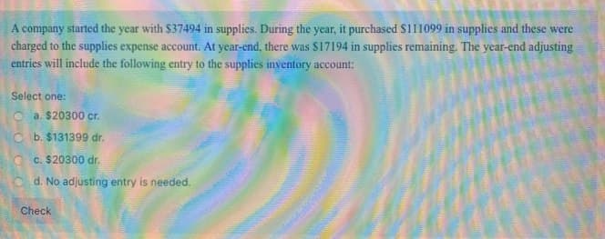 A company started the year with $37494 in supplies. During the year, it purchased $111099 in supplies and these were
charged to the supplies expense account. At year-end, there was $17194 in supplies remaining. The year-end adjusting
entries will include the following entry to the supplies inventory account:
Select one:
a. $20300 cr.
Cb. $131399 dr.
c. $20300 dr.
Cd. No adjusting entry is needed.
Check