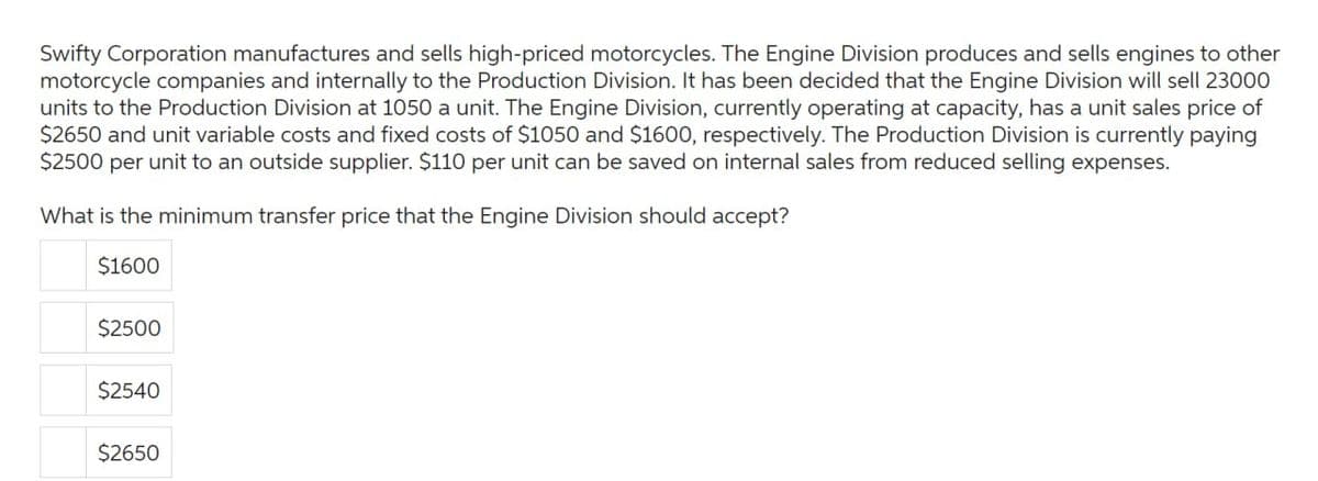 Swifty Corporation manufactures and sells high-priced motorcycles. The Engine Division produces and sells engines to other
motorcycle companies and internally to the Production Division. It has been decided that the Engine Division will sell 23000
units to the Production Division at 1050 a unit. The Engine Division, currently operating at capacity, has a unit sales price of
$2650 and unit variable costs and fixed costs of $1050 and $1600, respectively. The Production Division is currently paying
$2500 per unit to an outside supplier. $110 per unit can be saved on internal sales from reduced selling expenses.
What is the minimum transfer price that the Engine Division should accept?
$1600
$2500
$2540
$2650