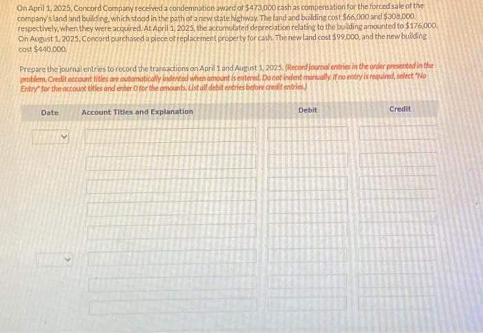 On April 1, 2025, Concord Company received a condemnation award of $473,000 cash as compensation for the forced sale of the
company's land and building, which stood in the path of a new state highway. The land and building cost $66,000 and $308,000,
respectively, when they were acquired. At April 1, 2025, the accumulated depreciation relating to the building amounted to $176,000.
On August 1, 2025, Concord purchased a piece of replacement property for cash. The new land cost $99.000, and the new building
cost $440,000.
Prepare the journal entries to record the transactions on April 1 and August 1, 2025. (Record journal entries in the order presented in the
problem. Credit account titles are automatically indented when amount is entered. Do not indent manually. If no entry is required, select "No
Entry for the account titles and enter O for the amounts List all debit entries before credit entries.)
Account Titles and Explanation
Date
Debit
Credit