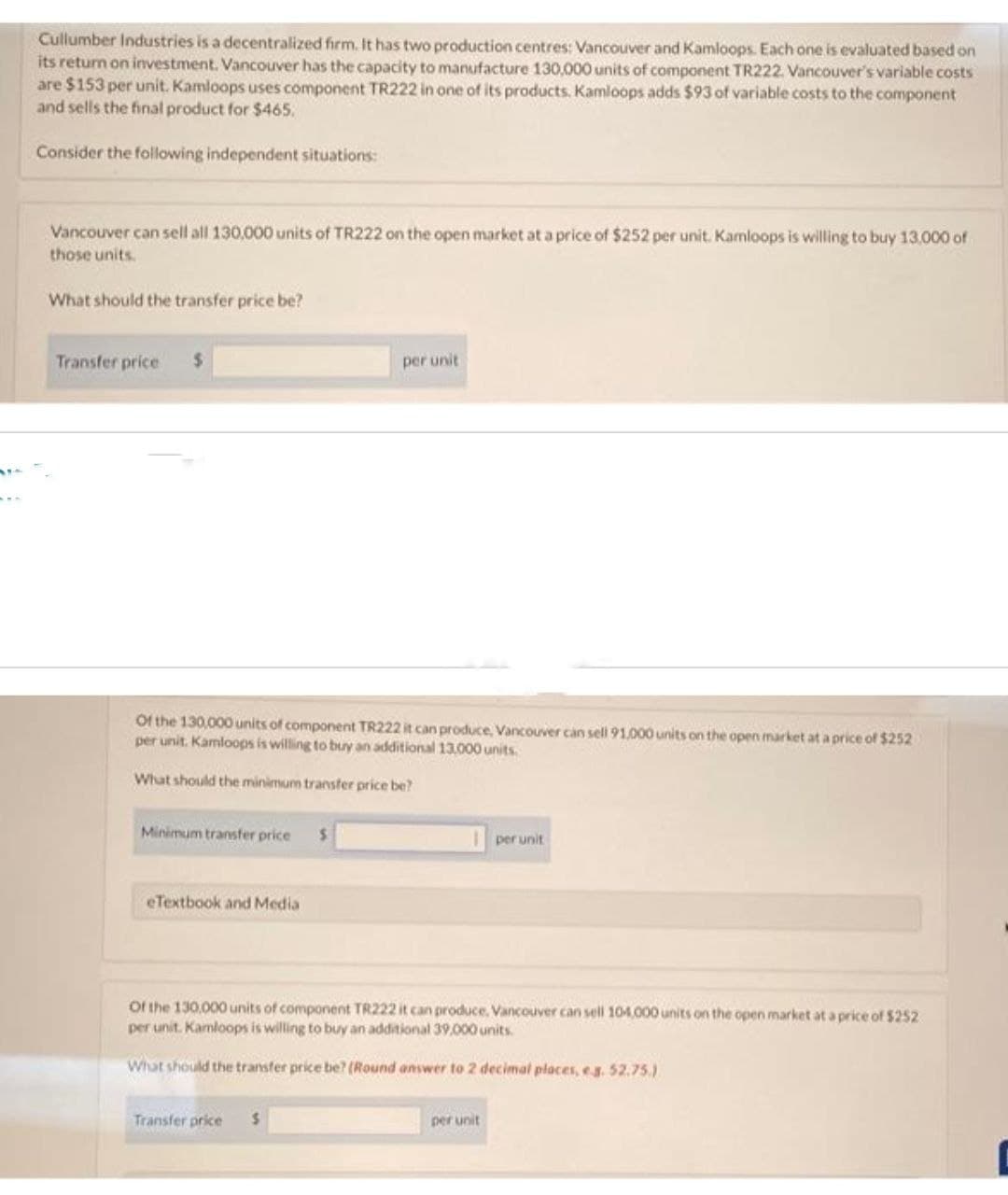 Cullumber Industries is a decentralized firm. It has two production centres: Vancouver and Kamloops. Each one is evaluated based on
its return on investment. Vancouver has the capacity to manufacture 130,000 units of component TR222. Vancouver's variable costs
are $153 per unit. Kamloops uses component TR222 in one of its products. Kamloops adds $93 of variable costs to the component
and sells the final product for $465.
Consider the following independent situations:
Vancouver can sell all 130,000 units of TR222 on the open market at a price of $252 per unit. Kamloops is willing to buy 13,000 of
those units.
What should the transfer price be?
Transfer price $
Of the 130,000 units of component TR222 it can produce, Vancouver can sell 91,000 units on the open market at a price of $252
per unit. Kamloops is willing to buy an additional 13,000 units.
What should the minimum transfer price be?
Minimum transfer price
eTextbook and Media
Transfer price
per unit
$
$
Of the 130,000 units of component TR222 it can produce. Vancouver can sell 104,000 units on the open market at a price of $252
per unit. Kamloops is willing to buy an additional 39,000 units.
What should the transfer price be? (Round answer to 2 decimal places, e.g. 52.75.)
per unit
per unit