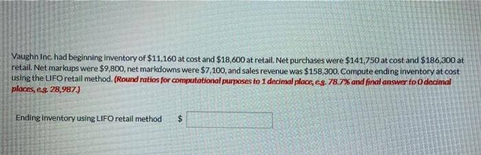 Vaughn Inc. had beginning inventory of $11,160 at cost and $18,600 at retail. Net purchases were $141,750 at cost and $186,300 at
retail. Net markups were $9,800, net markdowns were $7,100, and sales revenue was $158,300. Compute ending inventory at cost
using the LIFO retail method. (Round ratios for computational purposes to 1 decimal place, eg. 78.7% and final answer to 0 decimal
places, e.g. 28,987.)
Ending inventory using LIFO retail method
$