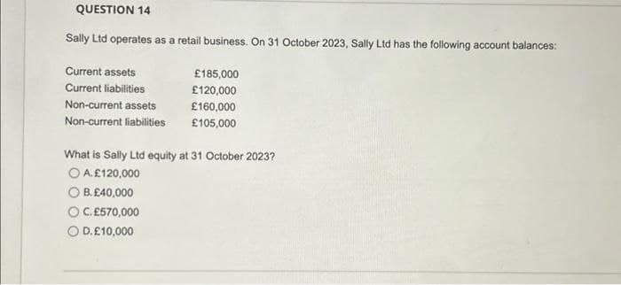 QUESTION 14
Sally Ltd operates as a retail business. On 31 October 2023, Sally Ltd has the following account balances:
Current assets
Current liabilities
Non-current assets
Non-current liabilities
£185,000
£120,000
£160,000
£105,000
What is Sally Ltd equity at 31 October 2023?
O A. £120,000
OB. £40,000
OC.£570,000
O D. £10,000