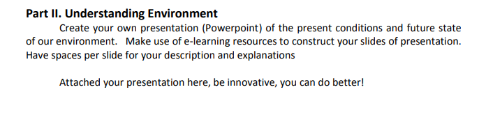 Part II. Understanding Environment
Create your own presentation (Powerpoint) of the present conditions and future state
of our environment. Make use of e-learning resources to construct your slides of presentation.
Have spaces per slide for your description and explanations
Attached your presentation here, be innovative, you can do better!