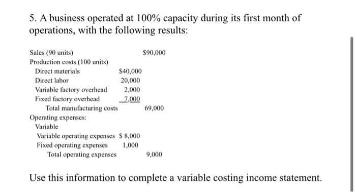 5. A business operated at 100% capacity during its first month of
operations, with the following results:
Sales (90 units)
Production costs (100 units)
Direct materials
Direct labor
Variable factory overhead
Fixed factory overhead
Total manufacturing costs
Operating expenses:
Variable
$40,000
20,000
2,000
7,000
Variable operating expenses $8,000
Fixed operating expenses
1,000
Total operating expenses
$90,000
69,000
9,000
Use this information to complete a variable costing income statement.