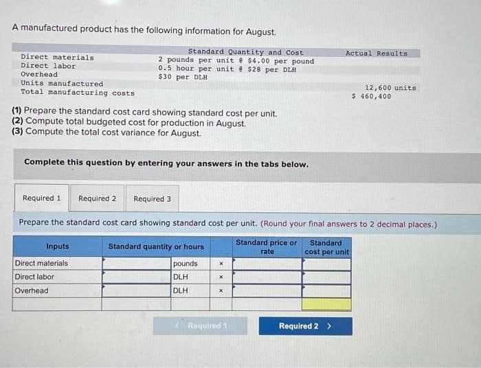 A manufactured product has the following information for August.
Direct materials
Direct labor
Overhead!
Units manufactured
Total manufacturing costs
(1) Prepare the standard cost card showing standard cost per unit.
(2) Compute total budgeted cost for production in August.
(3) Compute the total cost variance for August.
Standard Quantity and Cost
2 pounds per unit @ $4.00 per pound
0.5 hour per unit @ $28 per DLH
$30 per DLH
Complete this question by entering your answers in the tabs below.
Required 1
Inputs
Direct materials
Direct labor
Overhead
Required 2 Required 3
Prepare the standard cost card showing standard cost per unit. (Round your final answers to 2 decimal places.)
Standard price or
rate
Standard quantity or hours
pounds
DLH
DLH
X
x
X
<Required 1
Actual Results
Standard
cost per unit
Required 2 >
12,600 units
$ 460,400