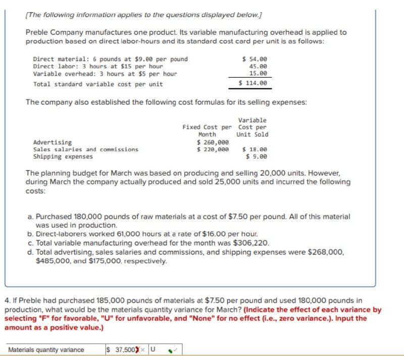 [The following information applies to the questions displayed below.]
Preble Company manufactures one product. Its variable manufacturing overhead is applied to
production based on direct labor-hours and its standard cost card per unit is as follows:
Direct material: 6 pounds at $9.00 per pound
Direct labor: 3 hours at $15 per hour
Variable overhead: 3 hours at $5 per hour
Total standard variable cost per unit
The company also established the following cost formulas for its selling expenses:
Variable
Cost per
Unit Sold
Advertising
Sales salaries and commissions
Shipping expenses
$ 54.00
45.00
15.00
$ 114.00
Fixed Cost per
Month
$ 260,000
$ 220,000
$ 18.00
$ 9.00
The planning budget for March was based on producing and selling 20,000 units. However,
during March the company actually produced and sold 25,000 units and incurred the following
costs:
a. Purchased 180,000 pounds of raw materials at a cost of $7.50 per pound. All of this material
was used in production.
b. Direct-laborers worked 61,000 hours at a rate of $16.00 per hour.
c. Total variable manufacturing overhead for the month was $306,220.
$ 37,500Xx U
d. Total advertising, sales salaries and commissions, and shipping expenses were $268,000,
$485,000, and $175,000, respectively.
4. If Preble had purchased 185,000 pounds of materials at $7.50 per pound and used 180,000 pounds in
production, what would be the materials quantity variance for March? (Indicate the effect of each variance by
selecting "F" for favorable, "U" for unfavorable, and "None" for no effect (i.e., zero variance.). Input the
amount as a positive value.)
Materials quantity variance