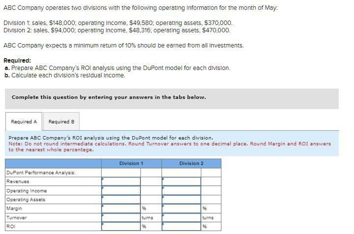 ABC Company operates two divisions with the following operating Information for the month of May.
Division 1: sales, $148,000; operating Income, $49,580; operating assets, $370,000.
Division 2: sales, $94,000; operating Income, $48,316; operating assets, $470,000.
ABC Company expects a minimum return of 10% should be earned from all investments.
Required:
a. Prepare ABC Company's ROI analysis using the DuPont model for each division.
b. Calculate each division's residual income.
Complete this question by entering your answers in the tabs below.
Required A
Required B
Prepare ABC Company's ROI analysis using the DuPont model for each division.
Note: Do not round intermediate calculations. Round Turnover answers to one decimal place. Round Margin and ROI answers
to the nearest whole percentage.
DuPont Performance Analysis:
Revenues
Operating Income
Operating Assets
Margin
Turnover
ROI
Division 1
%6
turns
96
Division 2
%
turns
96