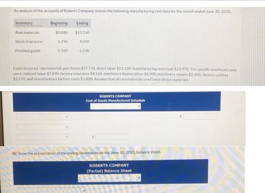 An analysis of the accounts of Roberts Company reveals the following manufacturing cost data for the month ended June 30, 2020.
Inventory
Raw materials
Work in process
Finished goods
Beginning
Ending
$9,880 $15,510
5,790
9,760
9,050
6,530
Costs incurred raw materials purchases $57.720, direct labor $51.130, manufacturing overhead $23,970. The specific overhead costs
were: indirect labor $7,090, factory insurance $4,160, machinery depreciation $4,900, machinery repairs $2,450, factory utilities
$3,570, and miscellaneous factory costs $1.800. Assume that all raw materials used were direct materials.
ROBERTS COMPANY
Cost of Goods Manufactured Schedule
(b) Show the presentation of the ending inventories on the June 30, 2020, balance sheet.
ROBERTS COMPANY
(Partial) Balance Sheet