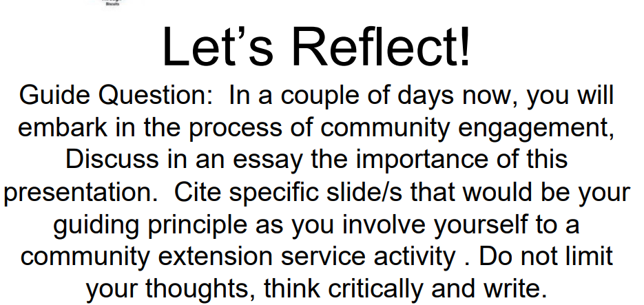 TE
Let's Reflect!
Guide Question: In a couple of days now, you will
embark in the process of community engagement,
Discuss in an essay the importance of this
presentation. Cite specific slide/s that would be your
guiding principle as you involve yourself to a
community extension service activity. Do not limit
your thoughts, think critically and write.