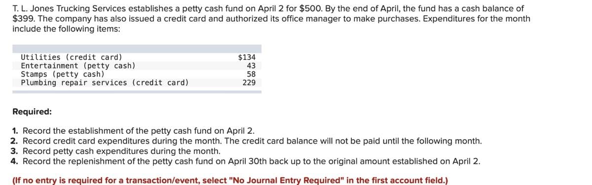 T. L. Jones Trucking Services establishes a petty cash fund on April 2 for $500. By the end of April, the fund has a cash balance of
$399. The company has also issued a credit card and authorized its office manager to make purchases. Expenditures for the month
include the following items:
Utilities (credit card)
Entertainment (petty cash)
Stamps (petty cash)
Plumbing repair services (credit card)
Required:
$134
43
58
229
1. Record the establishment of the petty cash fund on April 2.
2. Record credit card expenditures during the month. The credit card balance will not be paid until the following month.
3. Record petty cash expenditures during the month.
4. Record the replenishment of the petty cash fund on April 30th back up to the original amount established on April 2.
(If no entry is required for a transaction/event, select "No Journal Entry Required" in the first account field.)